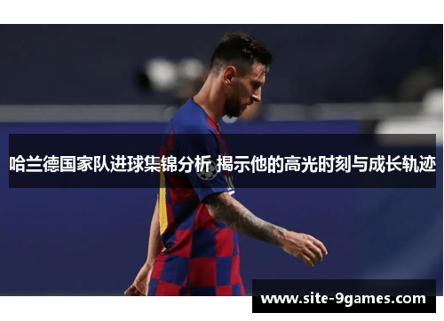 哈兰德国家队进球集锦分析 揭示他的高光时刻与成长轨迹