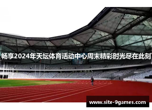 畅享2024年天坛体育活动中心周末精彩时光尽在此刻