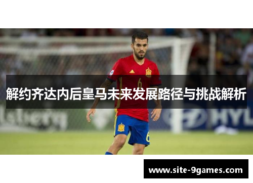解约齐达内后皇马未来发展路径与挑战解析