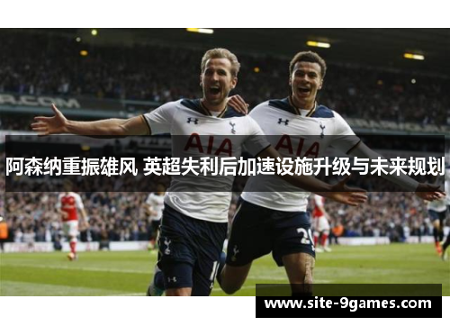 阿森纳重振雄风 英超失利后加速设施升级与未来规划
