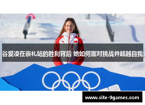 谷爱凌在崇礼站的胜利背后 她如何面对挑战并超越自我