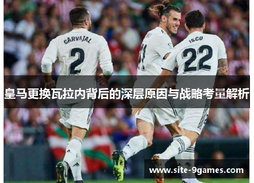 皇马更换瓦拉内背后的深层原因与战略考量解析