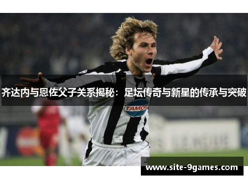 齐达内与恩佐父子关系揭秘：足坛传奇与新星的传承与突破