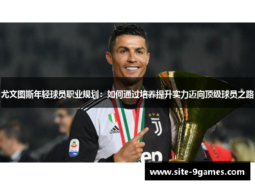 尤文图斯年轻球员职业规划:如何通过培养提升实力迈向顶级球员之路 尤文图斯年轻球员职业规划:如何通过培养提升实力迈向顶级球员之路