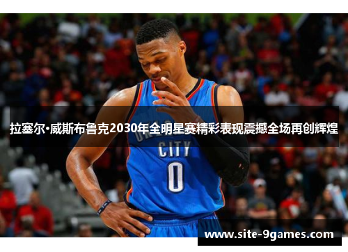 拉塞尔·威斯布鲁克2030年全明星赛精彩表现震撼全场再创辉煌 拉塞尔·威斯布鲁克2030年全明星赛精彩表现震撼全场再创辉煌