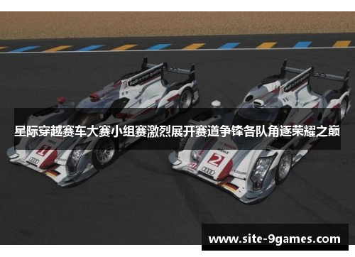 星际穿越赛车大赛小组赛激烈展开赛道争锋各队角逐荣耀之巅