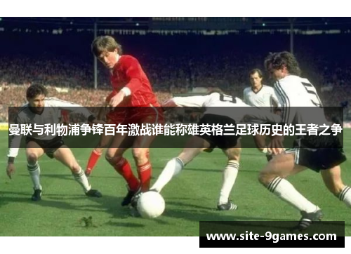 曼联与利物浦争锋百年激战谁能称雄英格兰足球历史的王者之争