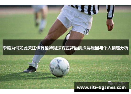 李毅为何如此关注伊万独特踢球方式背后的深层原因与个人情感分析