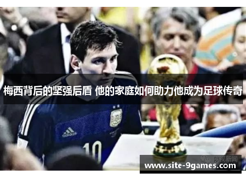 梅西背后的坚强后盾 他的家庭如何助力他成为足球传奇 梅西背后的坚强后盾 他的家庭如何助力他成为足球传奇