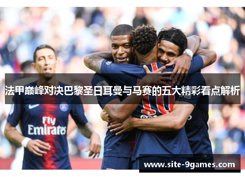 法甲巅峰对决巴黎圣日耳曼与马赛的五大精彩看点解析 法甲巅峰对决巴黎圣日耳曼与马赛的五大精彩看点解析