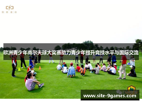 欧洲青少年高尔夫球大奖赛助力青少年提升竞技水平与国际交流 欧洲青少年高尔夫球大奖赛助力青少年提升竞技水平与国际交流