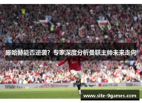 滕哈赫能否逆袭？专家深度分析曼联主帅未来走向